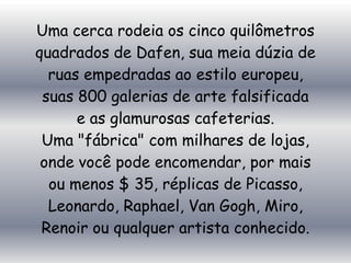 Uma cerca rodeia os cinco quilômetros
quadrados de Dafen, sua meia dúzia de
  ruas empedradas ao estilo europeu,
 suas 800 galerias de arte falsificada
      e as glamurosas cafeterias.
 Uma "fábrica" ​com milhares de lojas,
 onde você pode encomendar, por mais
  ou menos $ 35, réplicas de Picasso,
  Leonardo, Raphael, Van Gogh, Miro,
 Renoir ou qualquer artista conhecido.
 