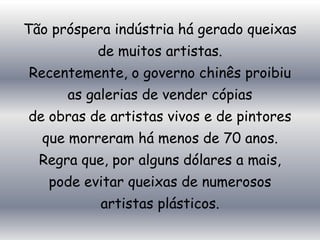 Tão próspera indústria há gerado queixas
          de muitos artistas.
Recentemente, o governo chinês proibiu
      as galerias de vender cópias
de obras de artistas vivos e de pintores
  que morreram há menos de 70 anos.
  Regra que, por alguns dólares a mais,
   pode evitar queixas de numerosos
           artistas plásticos.
 