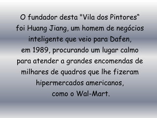 O fundador desta "Vila dos Pintores“
foi Huang Jiang, um homem de negócios
   inteligente que veio para Dafen,
 em 1989, procurando um lugar calmo
para atender a grandes encomendas de
 milhares de quadros que lhe fizeram
     hipermercados americanos,
          como o Wal-Mart.
 