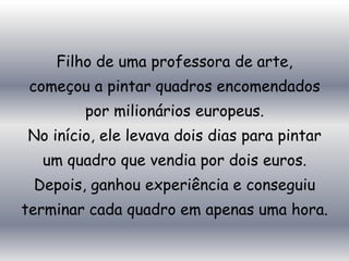 Filho de uma professora de arte,
 começou a pintar quadros encomendados
        por milionários europeus.
No início, ele levava dois dias para pintar
  um quadro que vendia por dois euros.
 Depois, ganhou experiência e conseguiu
terminar cada quadro em apenas uma hora.
 