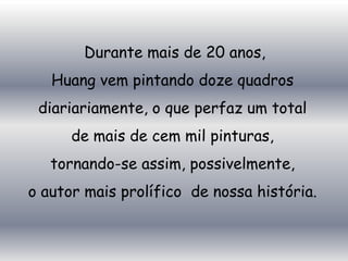 Durante mais de 20 anos,
   Huang vem pintando doze quadros
 diariariamente, o que perfaz um total
      de mais de cem mil pinturas,
   tornando-se assim, possivelmente,
o autor mais prolífico de nossa história.
 