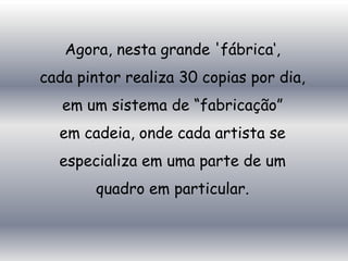 Agora, nesta grande 'fábrica„,
cada pintor realiza 30 copias por dia,
   em um sistema de “fabricação”
  em cadeia, onde cada artista se
  especializa em uma parte de um
        quadro em particular.
 