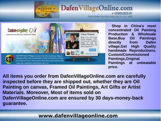 www.dafenvillageonline.com
Shop in China's most
concentrated Oil Painting
Production & Wholesale
Base,Buy Oil Paintings
directly from Dafen
village,Get High Quality
handmade Reproductions,
Custom/Commissioned
Paintings,Original
Paintings at unbeatable
price.
All items you order from DafenVillageOnline.com are carefully
inspected before they are shipped out, whether they are Oil
Painting on canvas, Framed Oil Paintings, Art Gifts or Artist
Materials. Moreover, Most of items sold on
DafenVillageOnline.com are ensured by 30 days-money-back
guarantee.
 