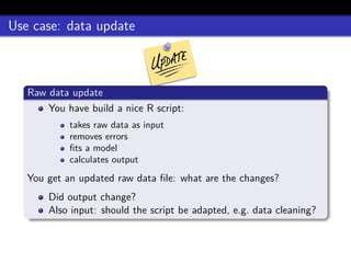 Use case: data update
Raw data update
You have build a nice R script:
takes raw data as input
removes errors
ﬁts a model
calculates output
You get an updated raw data ﬁle: what are the changes?
Did output change?
Also input: should the script be adapted, e.g. data cleaning?
 