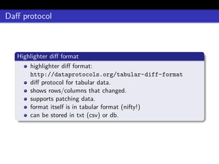 Daﬀ protocol
Highlighter diﬀ format
highlighter diﬀ format:
http://dataprotocols.org/tabular-diff-format
diﬀ protocol for tabular data.
shows rows/columns that changed.
supports patching data.
format itself is in tabular format (nifty!)
can be stored in txt (csv) or db.
 