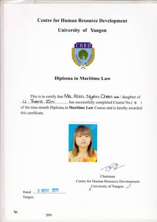Centre for Human Resource Development
University of Yangon
Diploma in Maritime Law
This is to certiff that N4a...Kbin...Ngein.Chien sen / daughter of
..U....T-.nr:t...X-rl,n.............. has successfully completed Course No.( s )
of the nine-month Diploma in Maritime Law Course and is hereby awarded
this certificate.
-Oq-'Chairman
Centre for Human Resource Development
. University of Yangon. -,^)
L
Dated fi Nov m11
u,
Yangon.
701
 