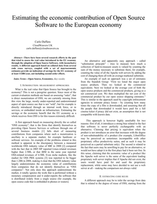 Estimating the economic contribution of Open Source
Software to the European economy
Carlo Daffara
CloudWeavers UK
carlo.daffara@cloudweavers.eu

Abstract—There have been several research efforts in the past
that tried to assess the real value introduced in the EU economy
through the adoption of Open Source Software, with inconclusive
results. A different approach based on collated data from several
code reuse surveys, coupled with a set of macroeconomic
estimates provide an indication of savings for the EU economy of
at least 114B€/year, not including second order effects.
Index Terms—Open Source, Economics. (key words)

I. INTRODUCTION: MEASUREMENT APPROACHES
What is the real value that Open Source has brought to the
economy? This is not a peregrine question. Since most of the
current evaluation methods are based on assessing “sales”, that
is direct monetization of OSS, we are currently missing from
this view the large, mostly under-reported and underestimated
aspect of open source use that is not “sold”, but for example is
directly introduced through an internal work force, or in
services, or embedded inside an infrastructure. Estimating the
savings or the economic benefit that the EU economy as a
whole receives from OSS is for this reason extremely difficult.
A first approach based on measuring directly the so called
“OSS economy”, that is the firms that identify themselves as
providing Open Source Services or software through one of
several business models [1] falls short of measuring
contributions from companies where such a monetization is
ancillary to a separate market, for example hardware or
software services. An example of the problems related to this
method is apparent in the discrepancy between a measured
worldwide OSS industry value of 8B€ in 2008 [2] compared
with the fact that in 2005 HP reported Linux-related revenues
higher than 2.5B$, or that IBM in the same year reported
OSS-related revenues of 4.5B$. Even niche markets, like the
market for OSS PBX systems [3] was reported to be bigger
than 1.2B$ in 2008, making it clear that the OSS industry value
largely underestimates the economic value of contributions
from companies that do not identify themselves as “OSS
companies”. Not only does this approach underestimate the
market, it totally ignores the work that is performed without a
monetary compensation and it under-reports the software that
is distributed widely from a single source (for example, the
open source code that is embedded in phones or routers).

An alternative and apparently easy approach - called
“substitution principle” - tries to measure how much a
collection of hard-to-measure assets is valued by counting the
sum of the money necessary to substitute them; for example,
counting the value of all the Apache web servers by adding the
cost of changing them all with an average marketed substitute.
An example of such an approach was a set of estimates
from the Standish Group: “First we listed the major open
source products. Then we looked at the commercial
equivalents. Next we looked at the average cost of both the
open source products and the commercial products, giving us a
net commercial cost. We then multiplied the net cost of the
commercial product by our open source shipping estimates.”
This is similar to the approach used by copyright enforcement
agencies to estimate piracy losses - by counting how many
times the copy of a film is downloaded, and assuming that all
the people that downloaded it would have paid for a full
cinema ticket if piracy did not exist, an assumption that is not
compatible with known data.
This approach is however highly unreliable for two
reasons: first of all, it introduces a strong bias related to the fact
that software is never perfectly exchangeable with an
alternative. Claiming that pricing is equivalent when the
product is not introduces an error that increases with the degree
of non-substitutability of a product (for example, LibreOffice
may be perceived as sometimes incompatible with other
proprietary office productivity suites, and as such it may be
perceived as a partial substitute only). The second is related to
the fact that users may be unwilling to pay for an alternative, or
would not have adopt it in the first place had it been not free. In
this sense, claiming that the economic value of a product like
the Apache web server is the same of the equivalent leading
proprietary web server implies that if Apache did not exist, the
users would have paid for and used the proprietary
replacement, while some may have decided to not use a web
server at all – making the comparison not always valid.
II. ESTIMATING CODE REUSE
A different approach may be to infer the savings from data
that is related to the degree of reuse of OSS, starting from the

 