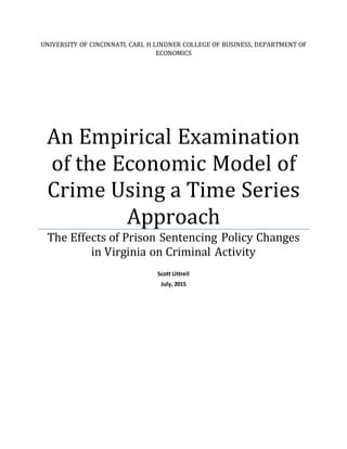 UNIVERSITY OF CINCINNATI, CARL H LINDNER COLLEGE OF BUSINESS, DEPARTMENT OF
ECONOMICS
An Empirical Examination
of the Economic Model of
Crime Using a Time Series
Approach
The Effects of Prison Sentencing Policy Changes
in Virginia on Criminal Activity
Scott Littrell
July, 2015
 