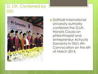 D. Litt. Conferred by
DIU
 Daffodil International
University authority
conferred the D.Litt.
Honoris Causa on
philanthropist and
entrepreneur Achyuta
Samanta in DIU's 4th
Convocation on the 6th
of March 2014.
 