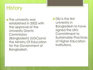 History
 The university was
established in 2002 with
the approval of the
University Grants
Commission
(Bangladesh) (UGC)and
the Ministry Of Education
for the Government of
Bangladesh.
 DIU is the first
university in
Bangladesh to have
signed the UN's
Commitment to
Sustainable Practices
of Higher Education
Institutions.
 
