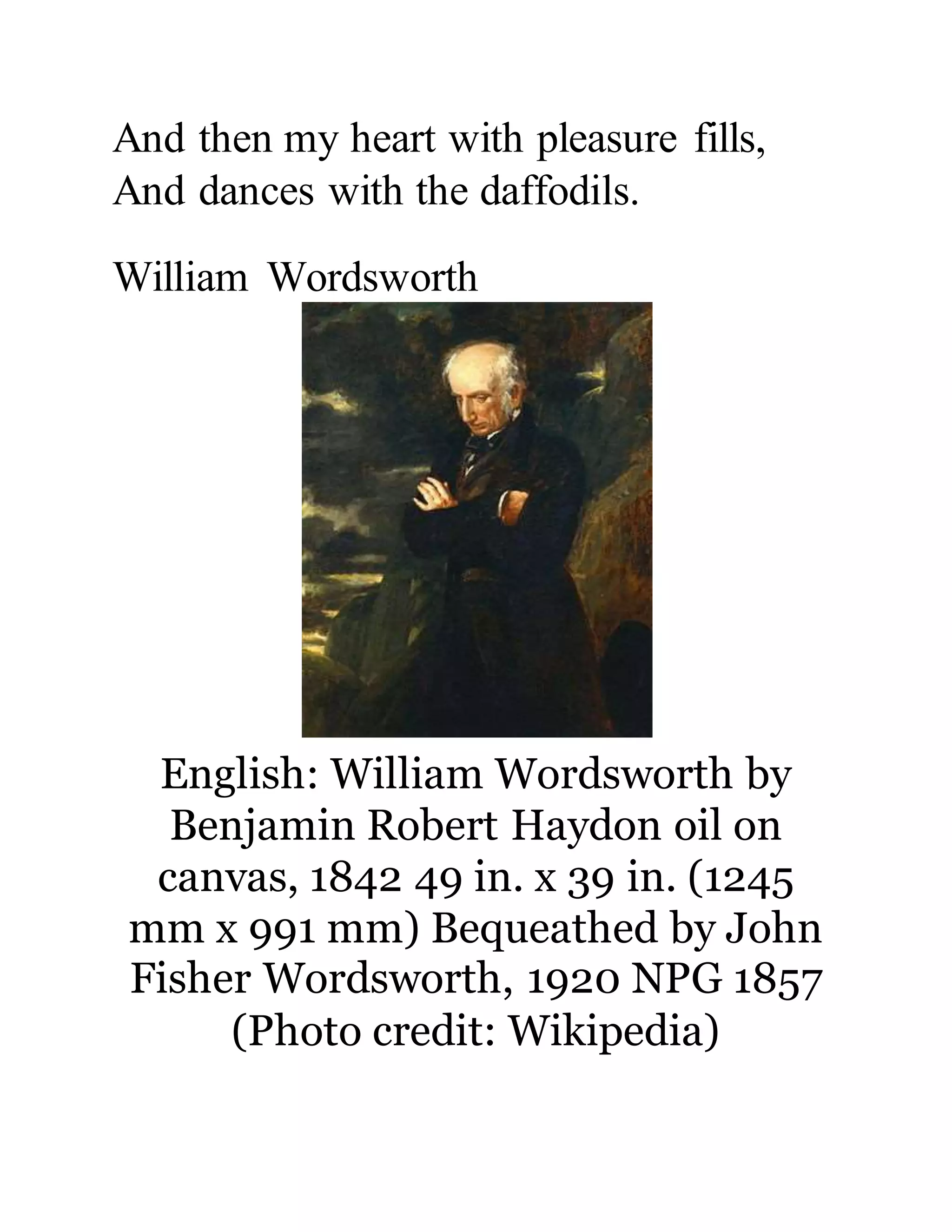 And then my heart with pleasure fills,
And dances with the daffodils.
William Wordsworth
English: William Wordsworth by
Benjamin Robert Haydon oil on
canvas, 1842 49 in. x 39 in. (1245
mm x 991 mm) Bequeathed by John
Fisher Wordsworth, 1920 NPG 1857
(Photo credit: Wikipedia)
 