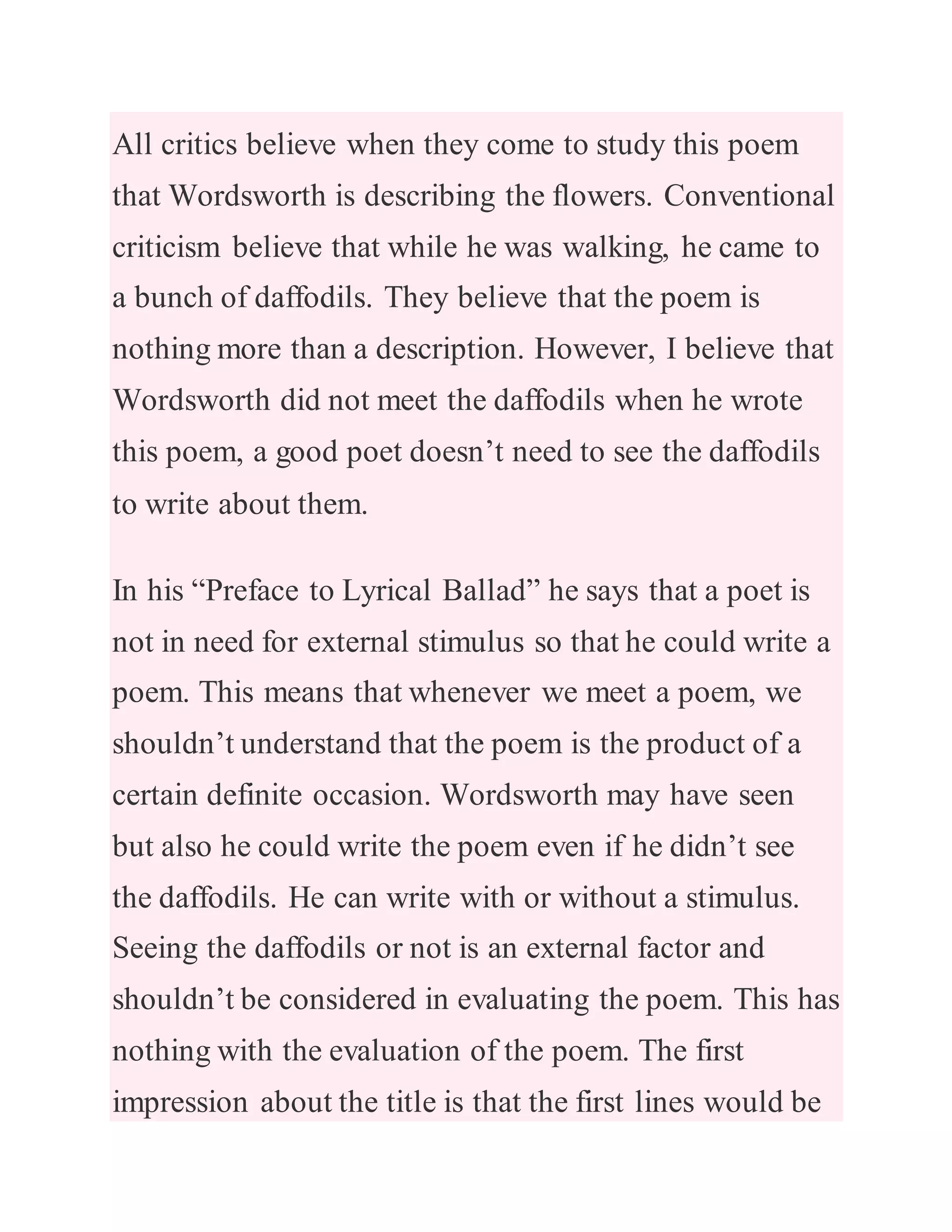 All critics believe when they come to study this poem
that Wordsworth is describing the flowers. Conventional
criticism believe that while he was walking, he came to
a bunch of daffodils. They believe that the poem is
nothing more than a description. However, I believe that
Wordsworth did not meet the daffodils when he wrote
this poem, a good poet doesn’t need to see the daffodils
to write about them.
In his “Preface to Lyrical Ballad” he says that a poet is
not in need for external stimulus so that he could write a
poem. This means that whenever we meet a poem, we
shouldn’t understand that the poem is the product of a
certain definite occasion. Wordsworth may have seen
but also he could write the poem even if he didn’t see
the daffodils. He can write with or without a stimulus.
Seeing the daffodils or not is an external factor and
shouldn’t be considered in evaluating the poem. This has
nothing with the evaluation of the poem. The first
impression about the title is that the first lines would be
 