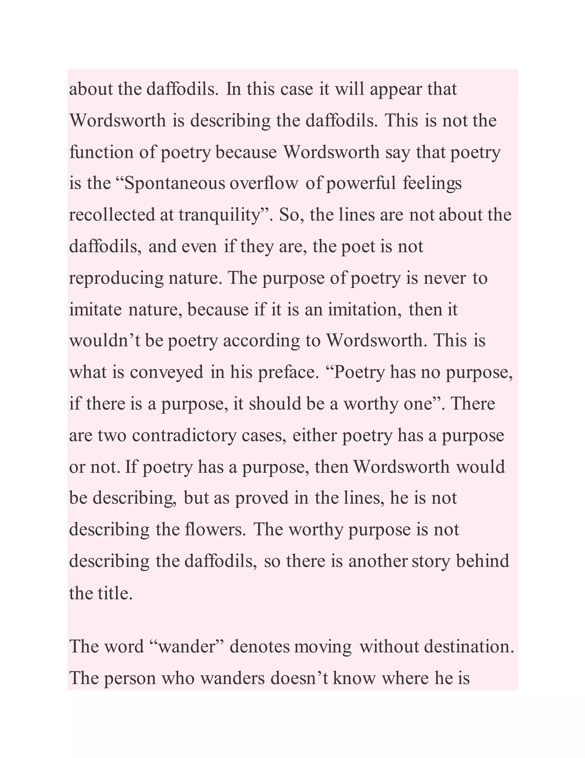 about the daffodils. In this case it will appear that
Wordsworth is describing the daffodils. This is not the
function of poetry because Wordsworth say that poetry
is the “Spontaneous overflow of powerful feelings
recollected at tranquility”. So, the lines are not about the
daffodils, and even if they are, the poet is not
reproducing nature. The purpose of poetry is never to
imitate nature, because if it is an imitation, then it
wouldn’t be poetry according to Wordsworth. This is
what is conveyed in his preface. “Poetry has no purpose,
if there is a purpose, it should be a worthy one”. There
are two contradictory cases, either poetry has a purpose
or not. If poetry has a purpose, then Wordsworth would
be describing, but as proved in the lines, he is not
describing the flowers. The worthy purpose is not
describing the daffodils, so there is another story behind
the title.
The word “wander” denotes moving without destination.
The person who wanders doesn’t know where he is
 
