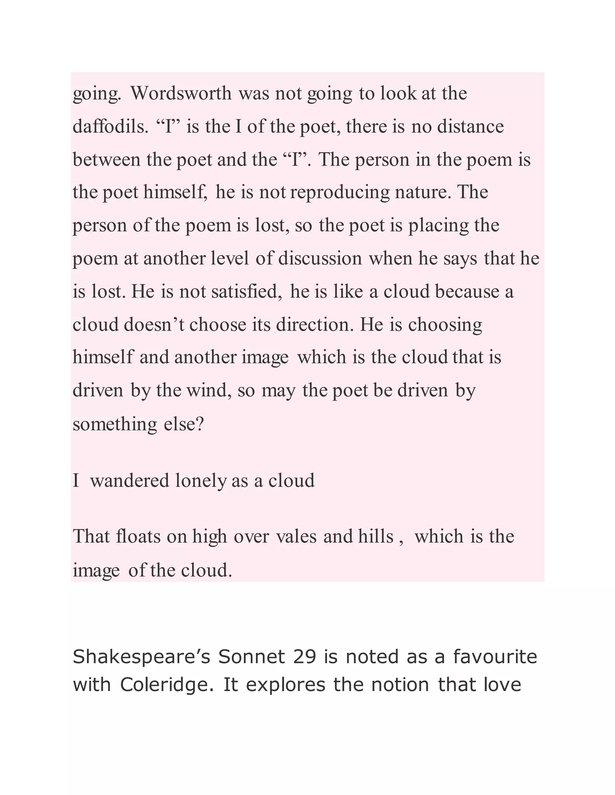 going. Wordsworth was not going to look at the
daffodils. “I” is the I of the poet, there is no distance
between the poet and the “I”. The person in the poem is
the poet himself, he is not reproducing nature. The
person of the poem is lost, so the poet is placing the
poem at another level of discussion when he says that he
is lost. He is not satisfied, he is like a cloud because a
cloud doesn’t choose its direction. He is choosing
himself and another image which is the cloud that is
driven by the wind, so may the poet be driven by
something else?
I wandered lonely as a cloud
That floats on high over vales and hills , which is the
image of the cloud.
Shakespeare’s Sonnet 29 is noted as a favourite
with Coleridge. It explores the notion that love
 