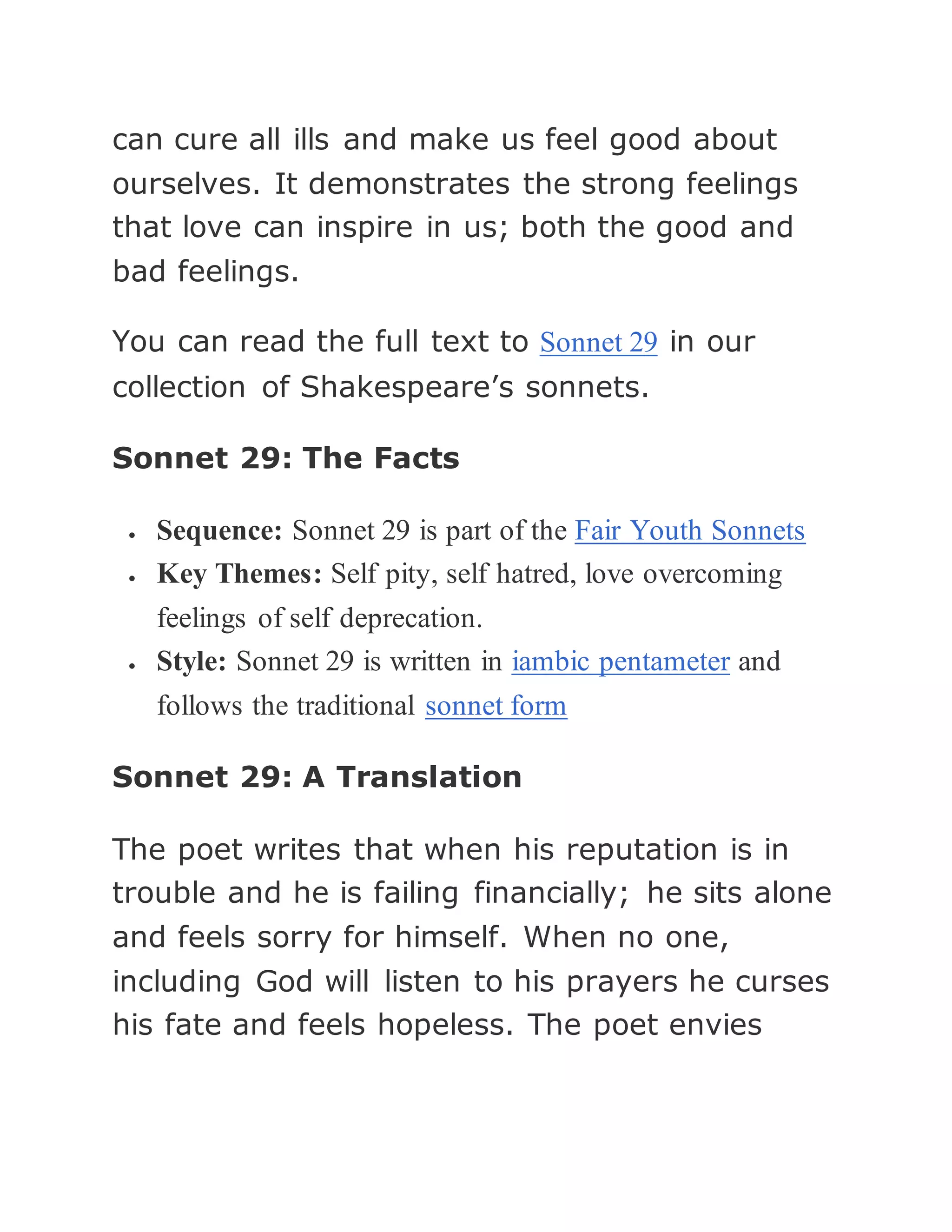 can cure all ills and make us feel good about
ourselves. It demonstrates the strong feelings
that love can inspire in us; both the good and
bad feelings.
You can read the full text to Sonnet 29 in our
collection of Shakespeare’s sonnets.
Sonnet 29: The Facts
 Sequence: Sonnet 29 is part of the Fair Youth Sonnets
 Key Themes: Self pity, self hatred, love overcoming
feelings of self deprecation.
 Style: Sonnet 29 is written in iambic pentameter and
follows the traditional sonnet form
Sonnet 29: A Translation
The poet writes that when his reputation is in
trouble and he is failing financially; he sits alone
and feels sorry for himself. When no one,
including God will listen to his prayers he curses
his fate and feels hopeless. The poet envies
 
