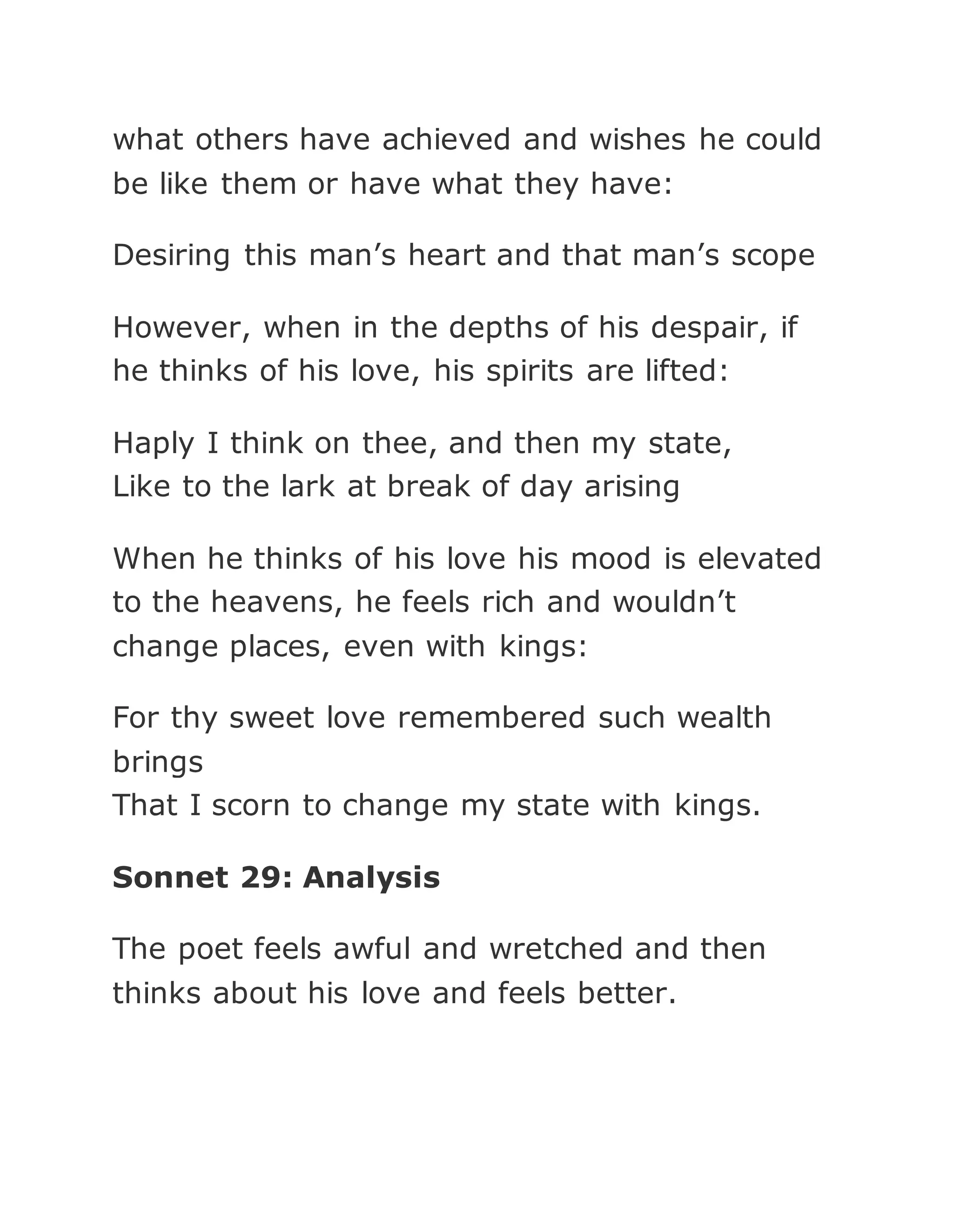 what others have achieved and wishes he could
be like them or have what they have:
Desiring this man’s heart and that man’s scope
However, when in the depths of his despair, if
he thinks of his love, his spirits are lifted:
Haply I think on thee, and then my state,
Like to the lark at break of day arising
When he thinks of his love his mood is elevated
to the heavens, he feels rich and wouldn’t
change places, even with kings:
For thy sweet love remembered such wealth
brings
That I scorn to change my state with kings.
Sonnet 29: Analysis
The poet feels awful and wretched and then
thinks about his love and feels better.
 
