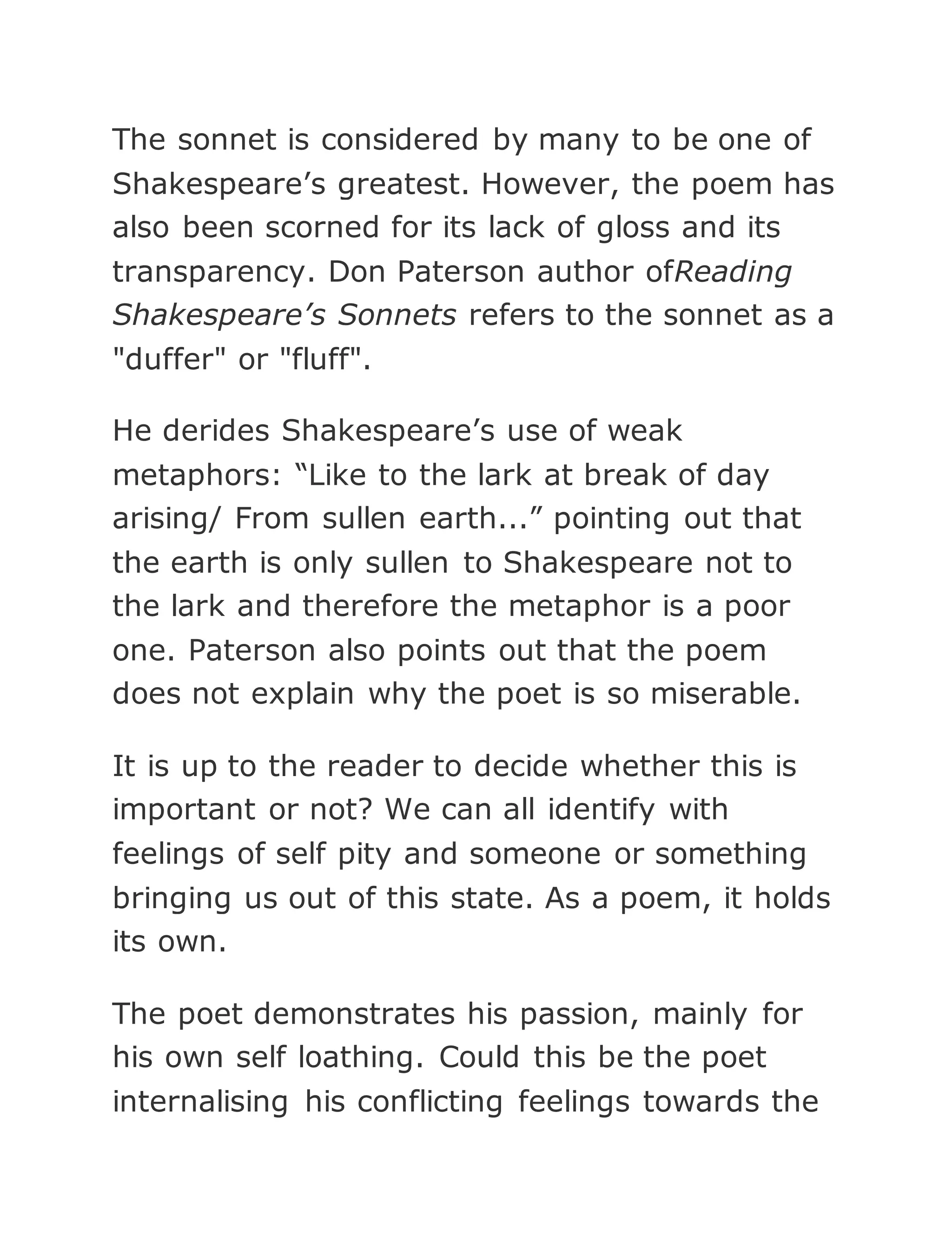 The sonnet is considered by many to be one of
Shakespeare’s greatest. However, the poem has
also been scorned for its lack of gloss and its
transparency. Don Paterson author ofReading
Shakespeare’s Sonnets refers to the sonnet as a
"duffer" or "fluff".
He derides Shakespeare’s use of weak
metaphors: “Like to the lark at break of day
arising/ From sullen earth...” pointing out that
the earth is only sullen to Shakespeare not to
the lark and therefore the metaphor is a poor
one. Paterson also points out that the poem
does not explain why the poet is so miserable.
It is up to the reader to decide whether this is
important or not? We can all identify with
feelings of self pity and someone or something
bringing us out of this state. As a poem, it holds
its own.
The poet demonstrates his passion, mainly for
his own self loathing. Could this be the poet
internalising his conflicting feelings towards the
 
