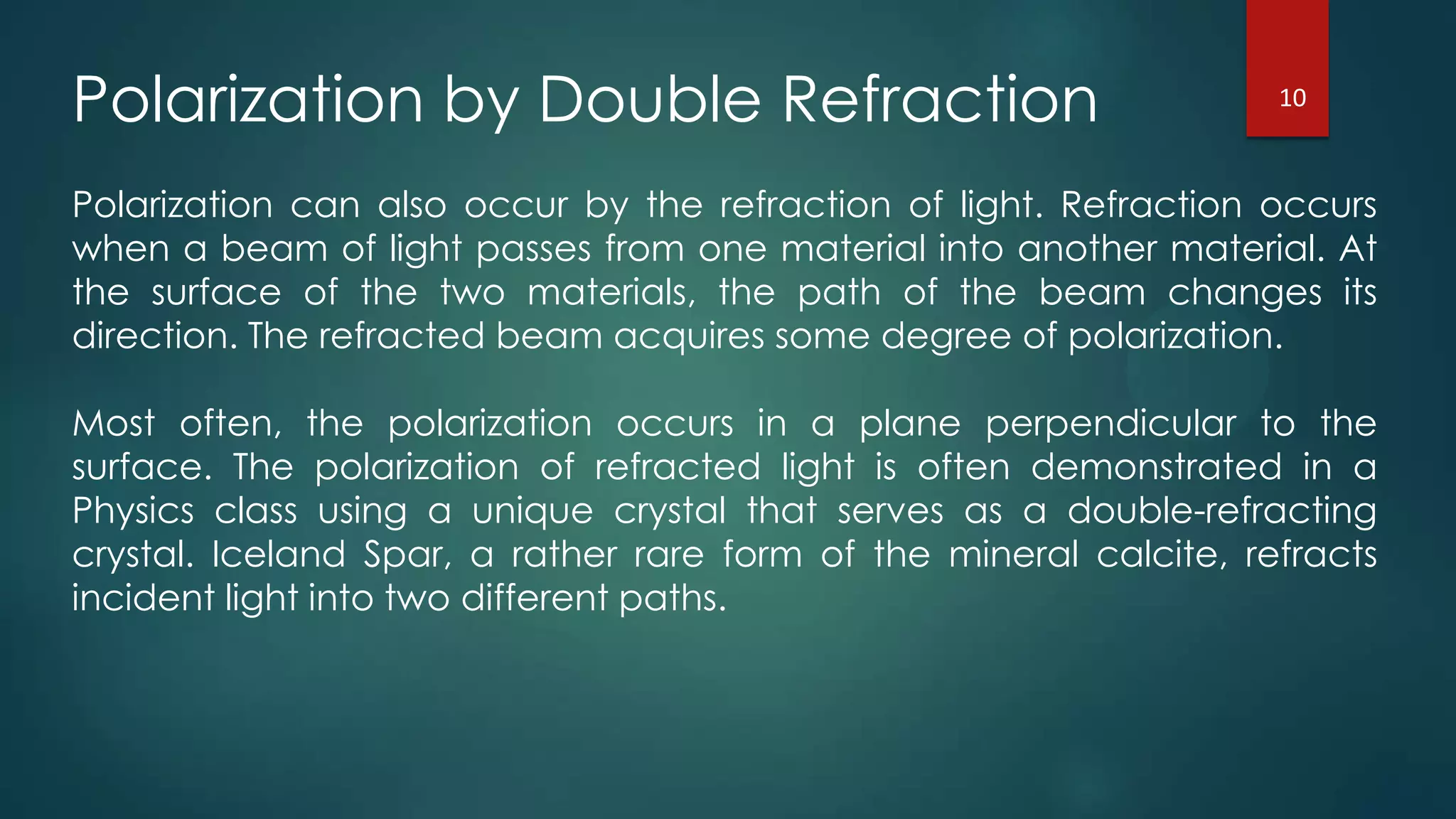 Polarization by Double Refraction
Polarization can also occur by the refraction of light. Refraction occurs
when a beam of light passes from one material into another material. At
the surface of the two materials, the path of the beam changes its
direction. The refracted beam acquires some degree of polarization.
Most often, the polarization occurs in a plane perpendicular to the
surface. The polarization of refracted light is often demonstrated in a
Physics class using a unique crystal that serves as a double-refracting
crystal. Iceland Spar, a rather rare form of the mineral calcite, refracts
incident light into two different paths.
10
 