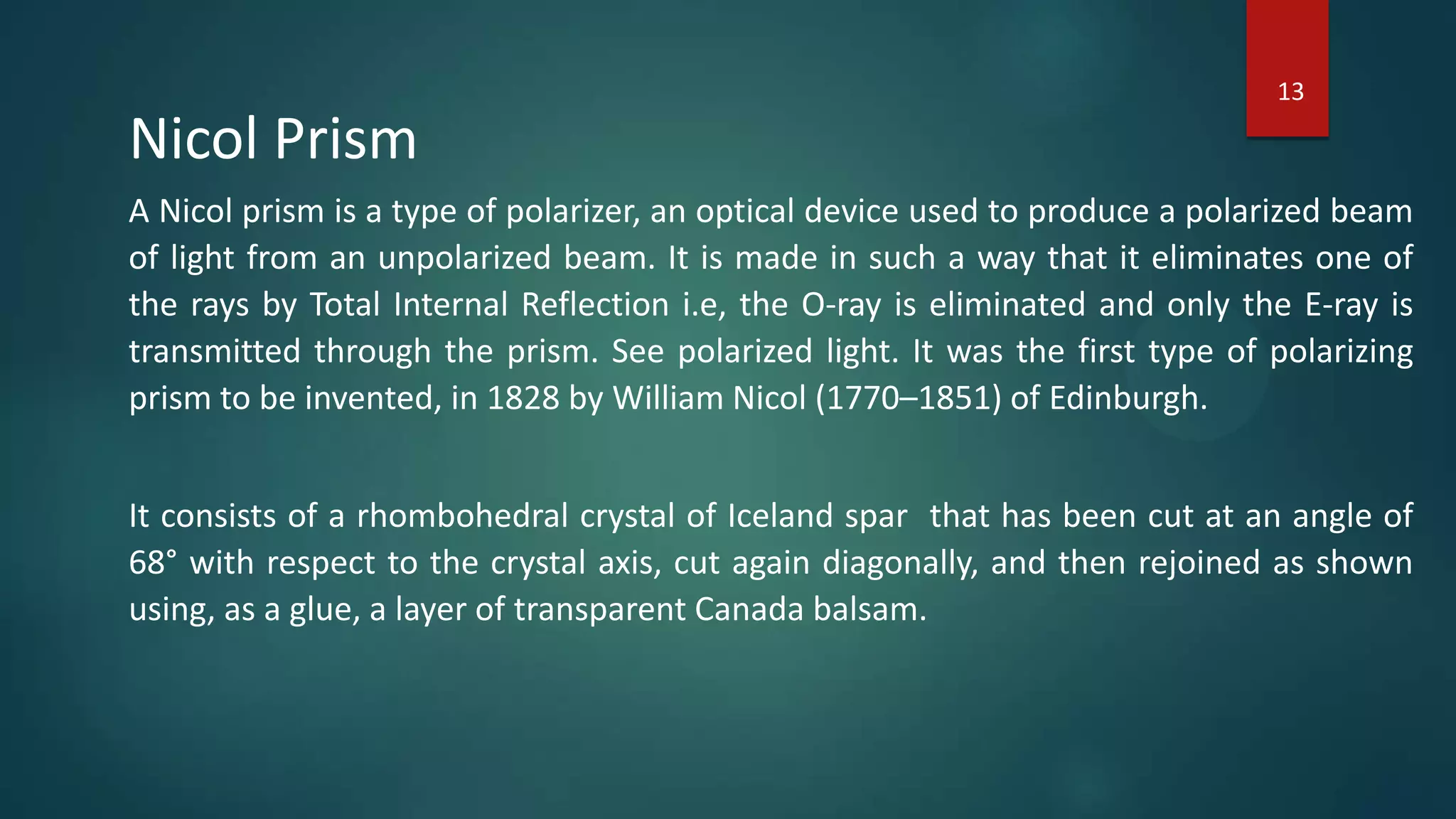 Nicol Prism
A Nicol prism is a type of polarizer, an optical device used to produce a polarized beam
of light from an unpolarized beam. It is made in such a way that it eliminates one of
the rays by Total Internal Reflection i.e, the O-ray is eliminated and only the E-ray is
transmitted through the prism. See polarized light. It was the first type of polarizing
prism to be invented, in 1828 by William Nicol (1770–1851) of Edinburgh.
It consists of a rhombohedral crystal of Iceland spar that has been cut at an angle of
68° with respect to the crystal axis, cut again diagonally, and then rejoined as shown
using, as a glue, a layer of transparent Canada balsam.
13
 