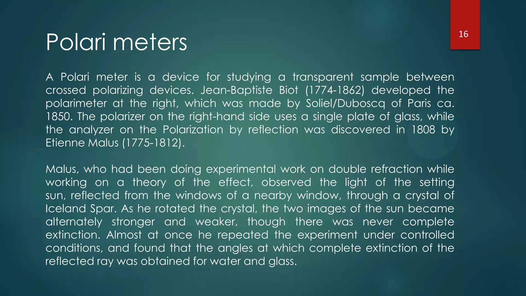 Polari meters
A Polari meter is a device for studying a transparent sample between
crossed polarizing devices. Jean-Baptiste Biot (1774-1862) developed the
polarimeter at the right, which was made by Soliel/Duboscq of Paris ca.
1850. The polarizer on the right-hand side uses a single plate of glass, while
the analyzer on the Polarization by reflection was discovered in 1808 by
Etienne Malus (1775-1812).
Malus, who had been doing experimental work on double refraction while
working on a theory of the effect, observed the light of the setting
sun, reflected from the windows of a nearby window, through a crystal of
Iceland Spar. As he rotated the crystal, the two images of the sun became
alternately stronger and weaker, though there was never complete
extinction. Almost at once he repeated the experiment under controlled
conditions, and found that the angles at which complete extinction of the
reflected ray was obtained for water and glass.
16
 