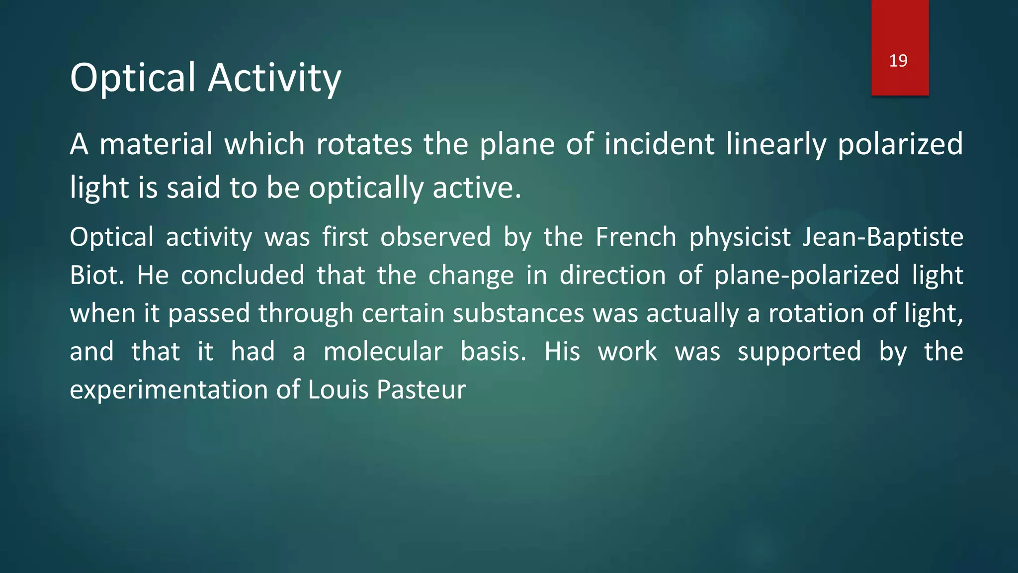 Optical Activity
A material which rotates the plane of incident linearly polarized
light is said to be optically active.
Optical activity was first observed by the French physicist Jean-Baptiste
Biot. He concluded that the change in direction of plane-polarized light
when it passed through certain substances was actually a rotation of light,
and that it had a molecular basis. His work was supported by the
experimentation of Louis Pasteur
19
 