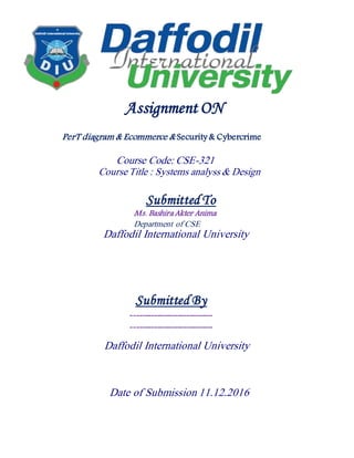 Assignment ON
PerT diagram & Ecommerce & Security& Cybercrime
Course Code: CSE-321
Course Title : Systems analyss & Design
Submitted To
Ms. Bashira Akter Anima
Department of CSE
Daffodil International University
Submitted By
----------------------------
----------------------------
Daffodil International University
Date of Submission 11.12.2016
 