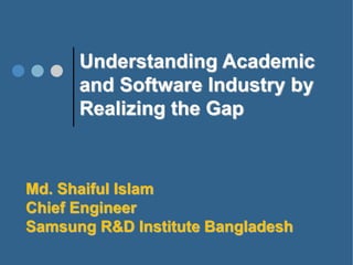 Understanding Academic
and Software Industry by
Realizing the Gap
Md. Shaiful Islam
Chief Engineer
Samsung R&D Institute Bangladesh
 