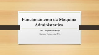 Funcionamento da Maquina
Administrativa
Por: Leopoldo da Graça
Maputo, Outubro de 2016
 