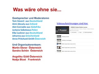Was wäre ohne sie... 
Gastsprecher und Moderatoren 
Tom Sievert aus Deutschland 
Aimi Jõesalu aus Estland 
Alet Conradie aus Südafrika 
Justyna Sobotaaus Polen 
Elke Lackner aus Deutschland 
Johanna aus Griechenland 
Anne Pritchard-Smith Österreich 
Und Organisatorenteam: 
Martin Ebner Österreich 
Sandra Schön Österreich 
Angelika Güttl Österreich 
Nadja Blust Frankreich 
Videoaufzeichnungen sind hier. 
 