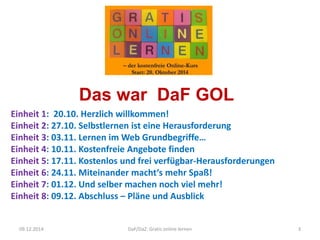 Das war DaF GOL 
Einheit 1: 20.10. Herzlich willkommen! 
Einheit 2: 27.10. Selbstlernen ist eine Herausforderung 
Einheit 3: 03.11. Lernen im Web Grundbegriffe… 
Einheit 4: 10.11. Kostenfreie Angebote finden 
Einheit 5: 17.11. Kostenlos und frei verfügbar-Herausforderungen 
Einheit 6: 24.11. Miteinander macht‘s mehr Spaß! 
Einheit 7: 01.12. Und selber machen noch viel mehr! 
Einheit 8: 09.12. Abschluss – Pläne und Ausblick 
3 
A.Guettl-Strahlhofer/Oktober 
2014 
09.12.2014 DaF/DaZ: Gratis online lernen 3 
 