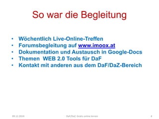 So war die Begleitung 
• Wöchentlich Live-Online-Treffen 
• Forumsbegleitung auf www.imoox.at 
• Dokumentation und Austausch in Google-Docs 
• Themen WEB 2.0 Tools für DaF 
• Kontakt mit anderen aus dem DaF/DaZ-Bereich 
Quelle sxc.hu/mimikos 
A.Guettl-Strahlhofer/Oktober 2014 4 
09.12.2014 DaF/DaZ: Gratis online lernen 4 
 