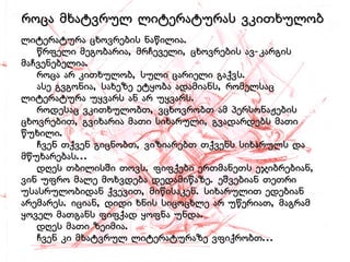 ლიტერატურა ცხოვრების ნაწილია.    წრფელი მეგობარია, მრჩეველი, ცხოვრების ავ-კარგის მაჩვენებელია.   როცა არ კითხულობ, სული ცარიელი გაქვს.   ასე გვგონია, სახეზე ეტყობა ადამიანს, რომელსაც ლიტერატურა უყვარს ან არ უყვარს.   როდესაც ვკითხულობთ, ვცხოვრობთ ამ პერსონაჟების ცხოვრებით, გვიხარია მათი სიხარული, გვადარდებს მათი წუხილი.    ჩვენ თქვენ გიცნობთ, ვიზიარებთ თქვენს სიხარულს და მწუხარებას...    დღეს თბილისში თოვს. ფიფქები ერთმანეთს ეჯიბრებიან, ვინ უფრო მალე მოხვდება დედამიწაზე. ეშვებიან თეთრი უსასრულობიდან ქვევით, მიწისაკენ. სიხარულით ედებიან არემარეს. იციან, დიდი ხნის სიცოცხლე არ უწერიათ, მაგრამ ყოველ მათგანს ფიფქად ყოფნა უნდა.    დღეს მათი ზეიმია.    ჩვენ კი მხატვრულ ლიტერატურაზე ვფიქრობთ... როცა მხატვრულ ლიტერატურას ვკითხულობ  