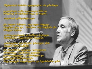 ისტორიამ განმეორება იცის.  ენა სულის ნაწილია, თუ სული ირღვევა, ირყვნება ენაც და,  პირიქით, თუ ირყვნება ენა, ირღვევა სულიც.  დამოუკიდებლობა არ ნიშნავს რუსული წარწერების ინგლისურით შეცვლას.  გამარჯვებას გისურვებთ ქართული ენის დაცვის მძიმე საქმეში. თუ მოთმინება გვეყოფა, სიძულვილი ამოინთხევა, ადამიანთა გულები გათავისუფლდება, გაიწმინდება და ყველაფერი მოწესრიგდება.  ისევ დადგება სიყვარულისა და მეგობრობის ჟამი! მწერლობის ხარისხი ჯილდოებით არ გაზომილა.  გაკეთებული საქმე თავისთავად ჩანს და სრულიად არ სჭირდება ბუკი და ნაღარა.  