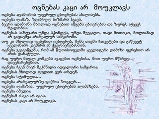 ოცნება ადამიანის უფერულ ცხოვრებას ახალისებს. ოცნება ლამაზ, ზღაპრულ სიზმარს ჰგავს. ბევრი ადამიანი მხოლოდ ოცნებით იწყებს ცხოვრებას და ზურგს აქცევს რეალობას. ოცნებას საზღვარი უნდა ჰქონდეს, უნდა შეეცადო, თავი მოთოკო, მთლიანად არ გადაეშვა არარეალურ სამყაროში. თუ კი მხოლოდ ოცნებით იცხოვრებ, შენს თავში ჩაიკეტები და გაწყვეტ ყველანაირ კავშირს ამ ქვეყნიერებასთან. ოცნება გვავიწყებს, რომ ამ წუთისოფელში ყველაფერი ლამაზი ფერებით არ არის დახატული. რაც უფრო მაღალ კოშკებს ავაგებთ ოცნებისა, მით უფრო მწარედ დავენარცხებით. ოცნება ჩვენ მიერ შექმნილი იდეალური სამყაროა. ოცნებას მხოლოდ ფულით ვერ აიხდენ. ოცნება სტიმულია... ოცნება არარეალურზე ფიქრია ზოგჯერ... ოცნება ლამაზია, უფერულ ცხოვრებას ალამაზებს. ოცნება იმედია. ოცნებამ ასაკი არ იცის. ოცნებას კაცი არ მოუკლავს.  ოცნებას კაცი არ  მოუკლავს 