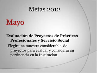 Metas 2012

Mayo
Evaluación de Proyectos de Prácticas
  Profesionales y Servicio Social
-Elegir una muestra considerable de
  proyectos para evaluar y considerar su
  pertinencia en la Institución.
 