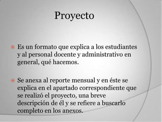 Proyecto

   Es un formato que explica a los estudiantes
    y al personal docente y administrativo en
    general, qué hacemos.

   Se anexa al reporte mensual y en éste se
    explica en el apartado correspondiente que
    se realizó el proyecto, una breve
    descripción de él y se refiere a buscarlo
    completo en los anexos.
 