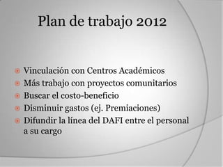 Plan de trabajo 2012


   Vinculación con Centros Académicos
   Más trabajo con proyectos comunitarios
   Buscar el costo-beneficio
   Disminuir gastos (ej. Premiaciones)
   Difundir la línea del DAFI entre el personal
    a su cargo
 