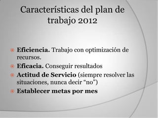 Características del plan de
          trabajo 2012


 Eficiencia. Trabajo con optimización de
  recursos.
 Eficacia. Conseguir resultados
 Actitud de Servicio (siempre resolver las
  situaciones, nunca decir “no”)
 Establecer metas por mes
 