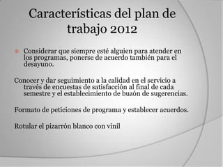 Características del plan de
           trabajo 2012
   Considerar que siempre esté alguien para atender en
    los programas, ponerse de acuerdo también para el
    desayuno.

Conocer y dar seguimiento a la calidad en el servicio a
  través de encuestas de satisfacción al final de cada
  semestre y el establecimiento de buzón de sugerencias.

Formato de peticiones de programa y establecer acuerdos.

Rotular el pizarrón blanco con vinil
 