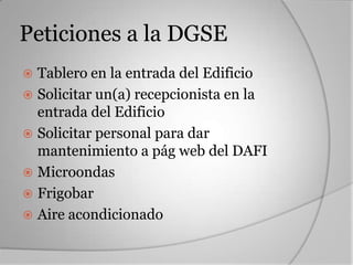 Peticiones a la DGSE
 Tablero en la entrada del Edificio
 Solicitar un(a) recepcionista en la
  entrada del Edificio
 Solicitar personal para dar
  mantenimiento a pág web del DAFI
 Microondas
 Frigobar
 Aire acondicionado
 