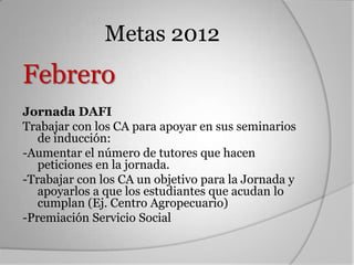 Metas 2012
Febrero
Jornada DAFI
Trabajar con los CA para apoyar en sus seminarios
   de inducción:
-Aumentar el número de tutores que hacen
   peticiones en la jornada.
-Trabajar con los CA un objetivo para la Jornada y
   apoyarlos a que los estudiantes que acudan lo
   cumplan (Ej. Centro Agropecuario)
-Premiación Servicio Social
 