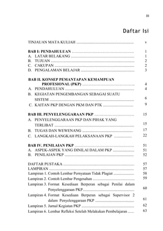 iii
Daftar Isi
TINJAUAN MATA KULIAH ........................................................... v
BAB I: PENDAHULUAN ………………………………………… 1
A. LATAR BELAKANG ................................................................. 1
B. TUJUAN ...................................................................................... 2
C. CAKUPAN .................................................................................. 2
D. PENGALAMAN BELAJAR ....................................................... 3
BAB II. KONSEP PEMANTAPAN KEMAMPUAN
PROFESIONAL (PKP) ………………………………….. 4
A. PENDAHULUAN ....................................................................... 4
B. KEGIATAN PENGEMBANGAN SEBAGAI SUATU
SISTEM ....................................................................................... 6
C. KAITAN PKP DENGAN PKM DAN PTK ............................... 9
BAB III. PENYELENGGARAAN PKP …………………………. 15
A. PENYELENGGARAAN PKP DAN PIHAK YANG
TERLIBAT .................................................................................. 15
B. TUGAS DAN WEWENANG .................................................... 17
C. LANGKAH-LANGKAH PELAKSANAAN PKP .................. 22
BAB IV. PENILAIAN PKP ………………………………………. 51
A. ASPEK-ASPEK YANG DINILAI DALAM PKP ...................... 51
B. PENILAIAN PKP ....................................................................... 52
DAFTAR PUSTAKA ......................................................................... 57
LAMPIRAN ....................................................................................... 57
Lampiran 1. Contoh Lembar Pernyataan Tidak Plagiat ..................... 58
Lampiran 2. Contoh Lembar Pengesahan ........................................... 59
Lampiran 3. Format Kesediaan Berperan sebagai Penilai dalam
Penyelenggaraan PKP..................................................... 60
Lampiran 4. Format Kesediaan Berperan sebagai Supervisor 2
dalam Penyelenggaraan PKP ........................................ 61
Lampiran 5. Jurnal Kegiatan PKP ...................................................... 62
Lampiran 6. Lembar Refleksi Setelah Melakukan Pembelajaran ...... 63
 