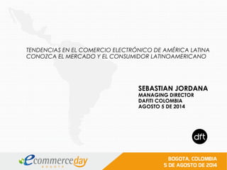 SEBASTIAN JORDANA
MANAGING DIRECTOR
DAFITI COLOMBIA
AGOSTO 5 DE 2014
TENDENCIAS EN EL COMERCIO ELECTRÓNICO DE AMÉRICA LATINA
CONOZCA EL MERCADO Y EL CONSUMIDOR LATINOAMERICANO
 