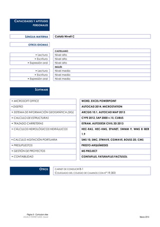Página 9 - Curriculum vitae
AGUILÓ FERRETJANS, Daniel Marzo 2014
CAPACIDADES Y APTITUDES
PERSONALES
LENGUA MATERNA Català Nivell C
OTROS IDIOMAS
CASTELLANO
• Lectura Nivel alto
• Escritura Nivel alto
• Expresión oral Nivel alto
INGLÉS
• Lectura Nivel medio
• Escritura Nivel medio
• Expresión oral Nivel medio
SOFTWARE
• MICROSOFT OFFICE WORD, EXCEL POWERPOINT
• DISEÑO AUTOCAD 2014, MICROSTATION
• SISTEMA DE INFORMACIÓN GEOGRÁFICA (SIG) ARCGIS 10.1, AUTOCAD MAP 2013
• CALCULO DE ESTRUCTURAS CYPE 2012, SAP 2000 V.15, CUBUS
• TRAZADO CARRETERAS ISTRAM, AUTODESK CIVIL 3D 2013
• CÁLCULOS HIDROLÓGICOS HIDRÁULICOS HEC-RAS, HEC-HMS, EPANET, SWMM 9, WMS 8 IBER
1.9
• CALCULO AGITACIÓN PORTUARIA SMS 10, SMC, STWAVE, CGWAVE, BOUSS 2D, CMS
• PRESUPUESTOS PRESTO ARQUÍMEDES
• GESTIÓN DE PROYECTOS MS PROJECT
• CONTABILIDAD CONTAPLUS, FATURAPLUS FACTUSOL
OTROS CARNET DE CONDUCIR B-1
COLEGIADO DEL COLEGIO DE CAMINOS CON Nº 19.303
 