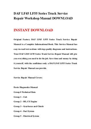 DAF LF45 LF55 Series Truck Service
Repair Workshop Manual DOWNLOAD
INSTANT DOWNLOAD
Original Factory DAF LF45 LF55 Series Truck Service Repair
Manual is a Complete Informational Book. This Service Manual has
easy-to-read text sections with top quality diagrams and instructions.
Trust DAF LF45 LF55 Series Truck Service Repair Manual will give
you everything you need to do the job. Save time and money by doing
it yourself, with the confidence only a DAF LF45 LF55 Series Truck
Service Repair Manual can provide.
Service Repair Manual Covers:
Davie Diagnostics Manual
Group 0 Technical Data
Group 1 - Cab
Group 2 - BE, CE Engine
Group 3 - Gearboxes and Clutch
Group 4 - Fuel System
Group 5 - Electrical System
 