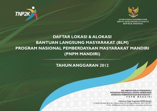 KEMENTERIAN KOORDINATOR
                                                              BIDANG KESEJAHTERAAN RAKYAT
                                                                   REPUBLIK INDONESIA




             DAFTAR LOKASI & ALOKASI
       BANTUAN LANGSUNG MASYARAKAT (BLM)
PROGRAM NASIONAL PEMBERDAYAAN MASYARAKAT MANDIRI
                  (PNPM MANDIRI)

              TAHUN ANGGARAN 2012




                                                             KELOMPOK KERJA PENGENDALI
                                                   PROGRAM PENANGGULANGAN KEMISKINAN
                                                    BERBASIS PEMBERDAYAAN MASYARAKAT /
                                                                 P N P M M A N D I R I

                                                                Sekretariat Pokja Pengendali PNPM Mandiri
                            Jl. Medan Merdeka Barat No. 3 Jakarta Pusat 10110 Telepon/Faksimili : (021) 345 9077
                                              E-mail : info@pnpm-mandiri.org;Website : www.pnpm-mandiri.org
 