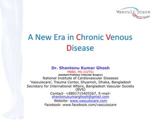 A New Era in Chronic Venous
Disease
Dr. Shantonu Kumar Ghosh
MBBS, MS (CVTS)
Assistant Professor (Vascular Surgery)
National Institute of Cardiovascular Diseases
‘Vasculocare’, Trauma Center, Shyamoli, Dhaka, Bangladesh
Secretary for International Affairs, Bangladesh Vascular Society
(BVS)
Contact- +8801715405567, E-mail-
shantonukumarghosh@gmail.com
Website- www.vasculocare.com
Facebook- www.facebook.com/vasculocare
 