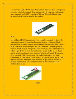Las memorias DDR (Double Data Rate) también llamadas DDR , son tipos de
memorias principal encargada de almacenar datos de programa e información
, para ser usada porla CPU , basadaen SDRAM (Memoria Dinamica de
Acceso Aleatorio conuna interfaz Sincronica).
DDR2
Los módulos DDR2 funcionan con 4 bits porciclo, es decir 2 de ida y 2 de
vuelta en un mismo ciclo mejorando sustancialmente el ancho de banda
potencial bajo la misma frecuencia de una DDR SDRAM tradicional (si una
DDR a 200 MHz reales entregaba 400 MHz nominales, la DDR2 poresos
mismos 200 MHz reales entrega 800 MHz nominales). Este sistema funciona
debido a que dentro de las memorias hay un pequeño buffer que es el que
guarda la información para luego transmitirla fuera del módulo de memoria.
En el caso de la DDR convencional este buffer tomaba los 2 bits para
transmitirlos en 1 sólo ciclo, lo que aumenta la frecuencia final. En las DDR2,
el buffer almacena 4 bits para luego enviarlos, lo que a su vez redobla la
frecuencia nominal sin necesidad de aumentar la frecuencia real de los
módulos de memoria.
DDR3
 