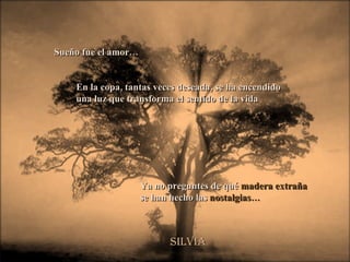 Sueño fue el amor… En la copa, tantas veces deseada, se ha encendido una luz que transforma el sentido de la vida  Silvia Ya no preguntes de qué  madera extraña se han hecho las  nostalgias… 
