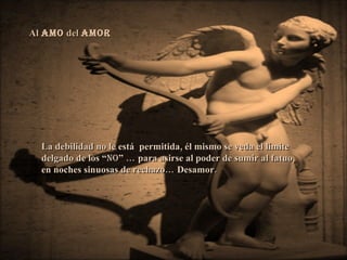 Al  AMO  del  AMOR   La debilidad no le está  permitida, él mismo se veda el límite  delgado de los “ no ” … para asirse al poder de sumir al fatuo, en noches sinuosas de rechazo… Desamor.  